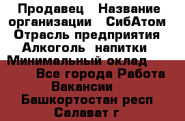 Продавец › Название организации ­ СибАтом › Отрасль предприятия ­ Алкоголь, напитки › Минимальный оклад ­ 16 000 - Все города Работа » Вакансии   . Башкортостан респ.,Салават г.